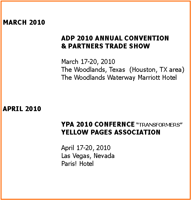 Text Box: MARCH 2010ADP 2010 ANNUAL CONVENTION& PARTNERS TRADE SHOWMarch 17-20, 2010The Woodlands, Texas  (Houston, TX area)The Woodlands Waterway Marriott Hotel APRIL 2010YPA 2010 CONFERNCE ��TRANSFORMERS��YELLOW PAGES ASSOCIATIONApril 17-20, 2010Las Vegas, NevadaParis! Hotel	